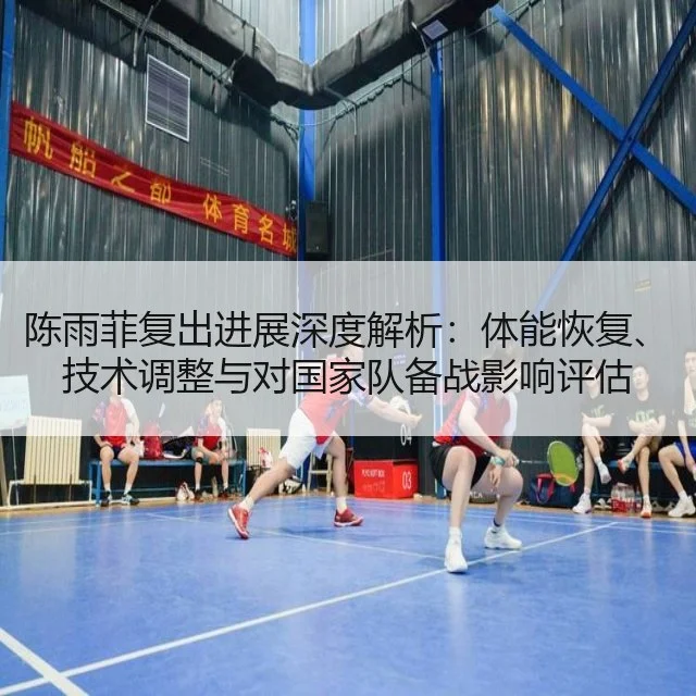 陈雨菲复出进展深度解析：体能恢复、技术调整与对国家队备战影响评估